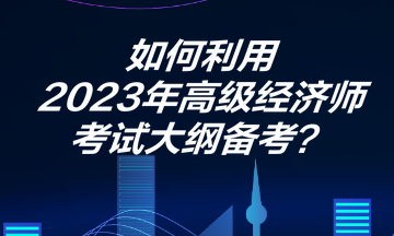 如何利用2023年高级经济师考试大纲备考? 如何利用2023年高级经济师考试大纲备考?
