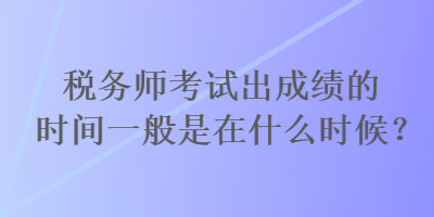 税务师考试出成绩的时间一般是在什么时候? 税务师考试出成绩的时间一般是在什么时候?