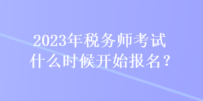 2023年税务师考试什么时候开始报名? 2023年税务师考试什么时候开始报名?