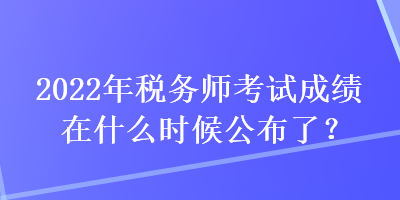 2022年税务师考试成绩在什么时候公布了？