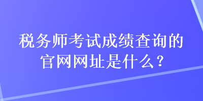 税务师考试成绩查询的官网网址是什么？