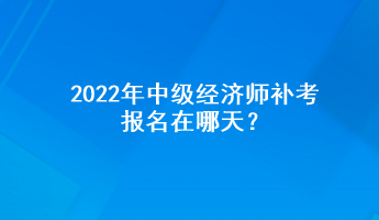 2022年中级经济师补考报名在哪天? 2022年中级经济师补考报名在哪天?