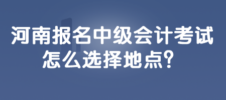 河南报名中级会计考试怎么选择地点? 河南报名中级会计考试怎么选择地点?