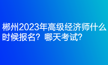 郴州2023年高级经济师什么时候报名?哪天考试? 郴州2023年高级经济师什么时候报名?哪天考试?