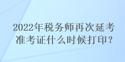 2022年税务师再次延考准考证什么时候打印？
