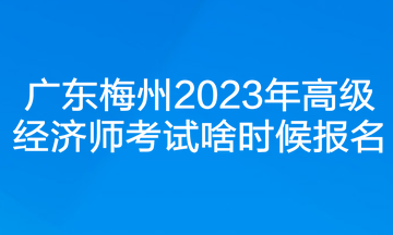 广东梅州2023年高级经济师考试啥时候报名？