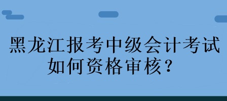 黑龙江报考中级会计考试如何资格审核？