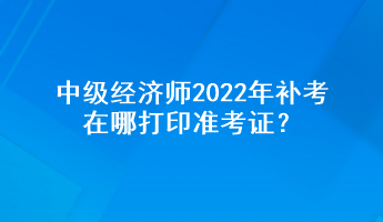 中级经济师2022年补考在哪打印准考证？