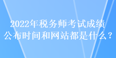 2022年税务师考试成绩公布时间和网站都是什么? 2022年税务师考试成绩公布时间和网站都是什么?