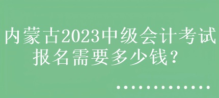 内蒙古2023中级会计考试报名需要多少钱？