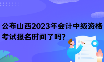 公布山西2023年会计中级资格考试报名时间了吗？
