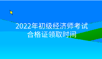 2022年初级经济师考试合格证领取时间 2022年初级经济师考试合格证领取时间