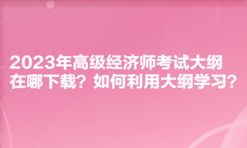 2023年高级经济师考试大纲在哪下载?如何利用大纲学习? 2023年高级经济师考试大纲在哪下载?如何利用大纲学习?