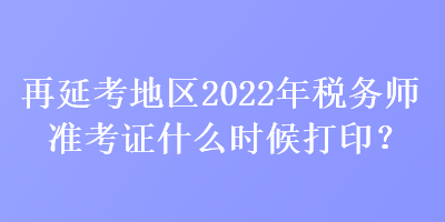 再延考地区2022年税务师准考证什么时候打印? 再延考地区2022年税务师准考证什么时候打印?