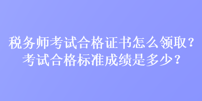 税务师考试合格证书怎么领取？考试合格标准成绩是多少？