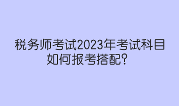 税务师考试2023年考试科目如何报考搭配? 税务师考试2023年考试科目如何报考搭配?