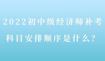 2022初中级经济师补考 科目安排顺序是什么？