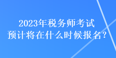 2023年税务师考试预计将在什么时候报名? 2023年税务师考试预计将在什么时候报名?