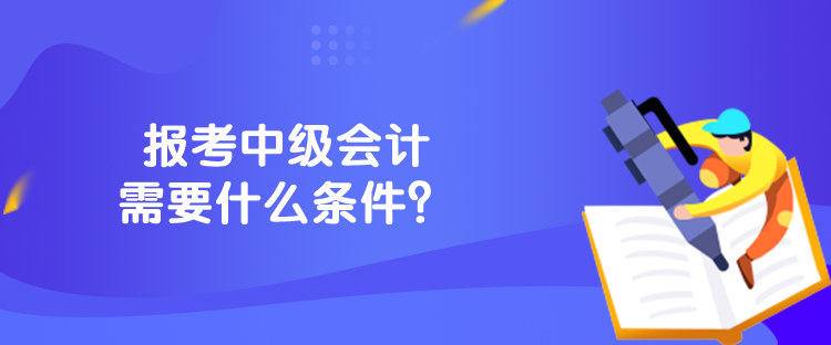 报考中级会计需要什么条件? 报考中级会计需要什么条件?