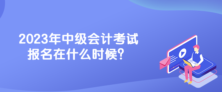2023年中级会计考试报名在什么时候？