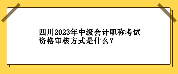 四川2023年中级会计职称考试资格审核方式是什么？