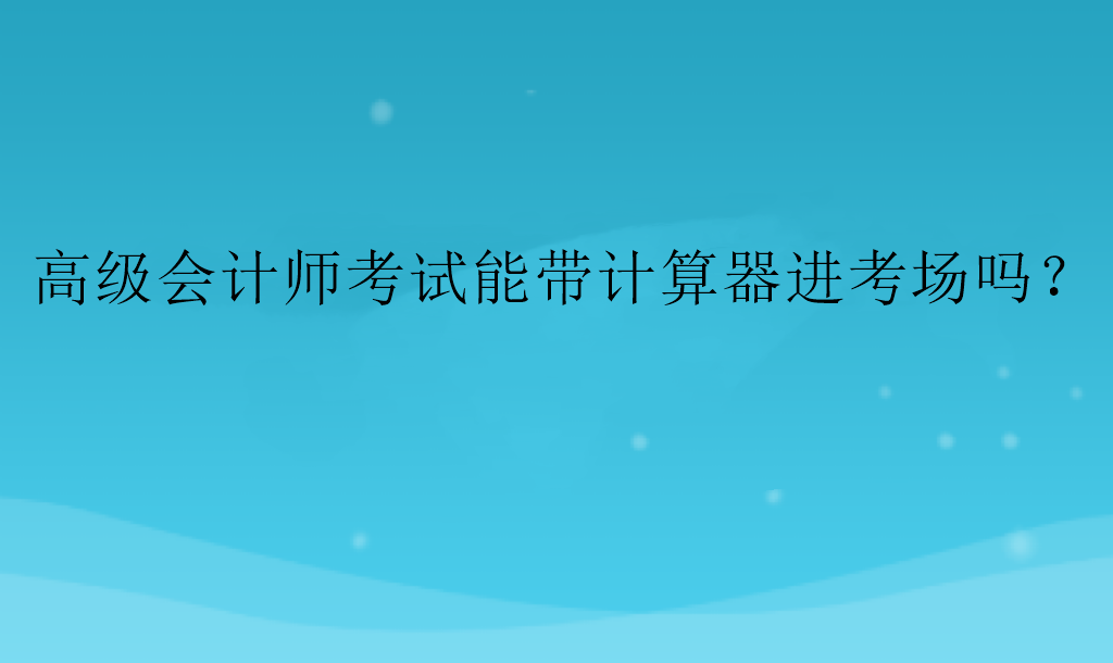 高级会计师考试能带计算器进考场吗? 高级会计师考试能带计算器进考场吗?
