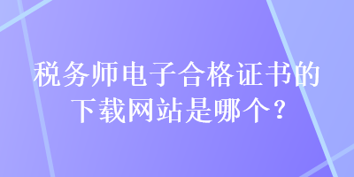 税务师电子合格证书的下载网站是哪个？