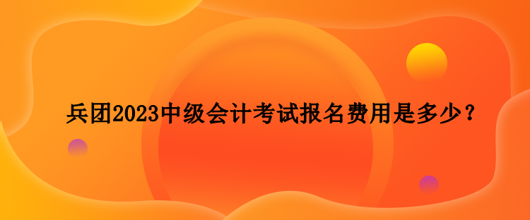 兵团2023中级会计考试报名费用是多少? 兵团2023中级会计考试报名费用是多少?