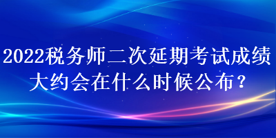 2022税务师二次延期考试成绩大约会在什么时候公布? 2022税务师二次延期考试成绩大约会在什么时候公布?