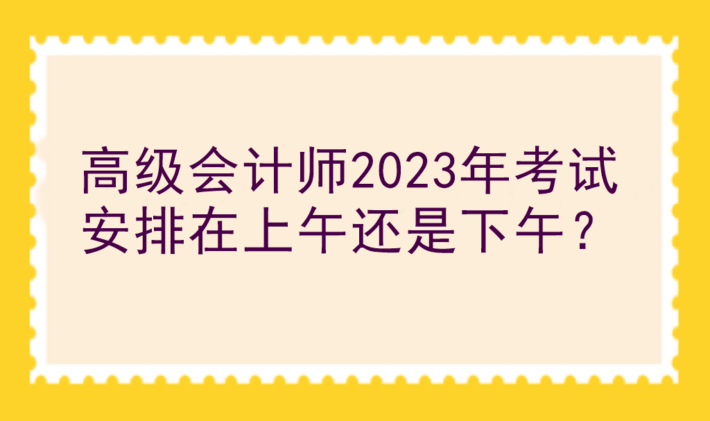 高级会计师2023年考试安排在上午还是下午? 高级会计师2023年考试安排在上午还是下午?