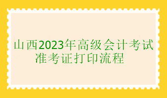 山西2023年高级会计考试准考证打印流程 山西2023年高级会计考试准考证打印流程