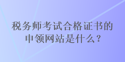 税务师考试合格证书的申领网站是什么？