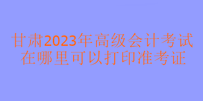 甘肃2023年高级会计考试在哪里打印准考证？