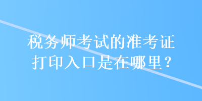 税务师考试的准考证打印入口是在哪里? 税务师考试的准考证打印入口是在哪里?
