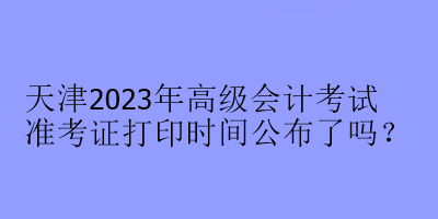 天津2023年高级会计考试准考证打印时间公布了吗? 天津2023年高级会计考试准考证打印时间公布了吗?