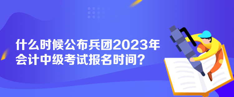 什么时候公布兵团2023年会计中级考试报名时间? 什么时候公布兵团2023年会计中级考试报名时间?