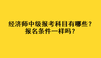 经济师中级报考科目有哪些?报名条件一样吗? 经济师中级报考科目有哪些?报名条件一样吗?