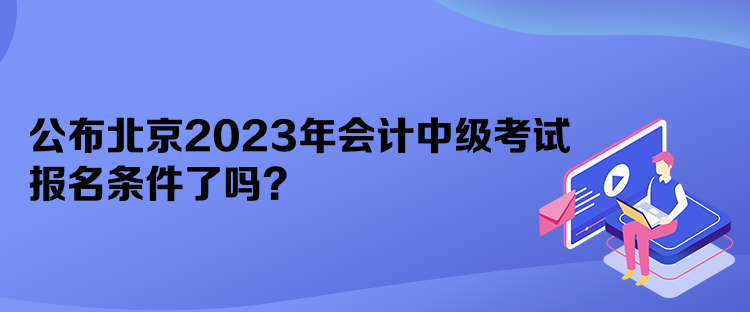 公布北京2023年会计中级考试报名条件了吗? 公布北京2023年会计中级考试报名条件了吗?