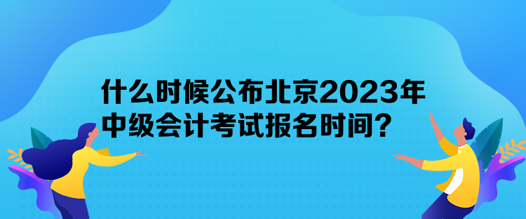 什么时候公布北京2023年中级会计考试报名时间? 什么时候公布北京2023年中级会计考试报名时间?