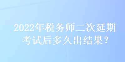 2022年税务师二次延期考试后多久出结果？