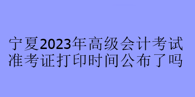 宁夏2023年高级会计考试准考证打印时间公布了吗 宁夏2023年高级会计考试准考证打印时间公布了吗
