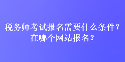 税务师考试报名需要什么条件？在哪个网站报名？