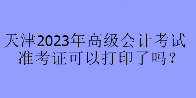 天津2023年高级会计考试准考证可以打印了吗? 天津2023年高级会计考试准考证可以打印了吗?