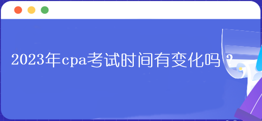 2023年cpa考试时间有变化吗? 2023年cpa考试时间有变化吗?