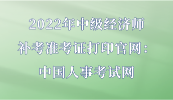2022年中级经济师补考准考证打印官网:中国人事考试网 2022年中级经济师补考准考证打印官网:中国人事考试网