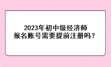 2023年初中级经济师报名账号需要提前注册吗？