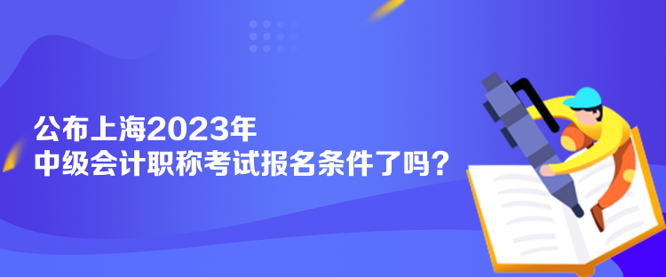 公布上海2023年中级会计职称考试报名条件了吗? 公布上海2023年中级会计职称考试报名条件了吗?