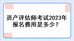 资产评估师考试2023年报名费用是多少？