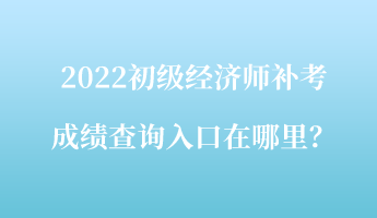 2022初级经济师补考成绩查询入口在哪里? 2022初级经济师补考成绩查询入口在哪里?