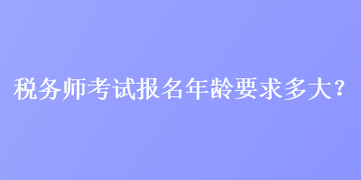 税务师考试报名年龄要求多大? 税务师考试报名年龄要求多大?